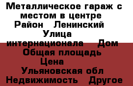 Металлическое гараж с местом в центре › Район ­ Ленинский  › Улица ­ 3 интернационала  › Дом ­ 6 › Общая площадь ­ 18 › Цена ­ 100 - Ульяновская обл. Недвижимость » Другое   